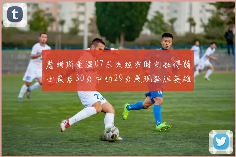 詹姆斯重温07东决经典时刻独得骑士最后30分中的29分展现孤胆英雄气概