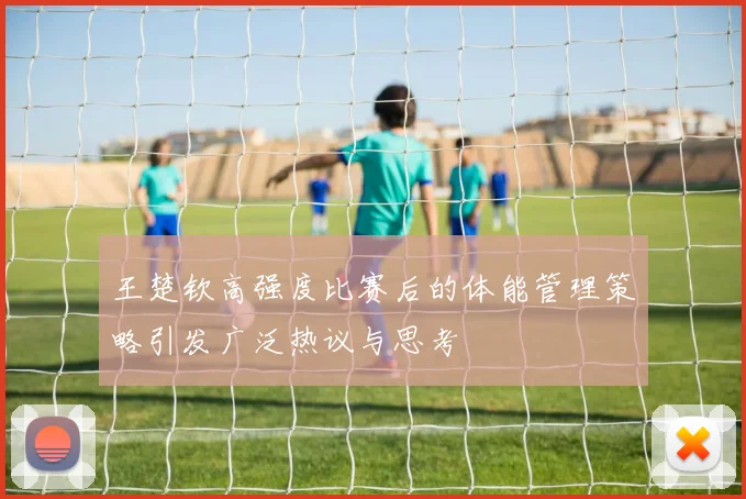 王楚钦高强度比赛后的体能管理策略引发广泛热议与思考