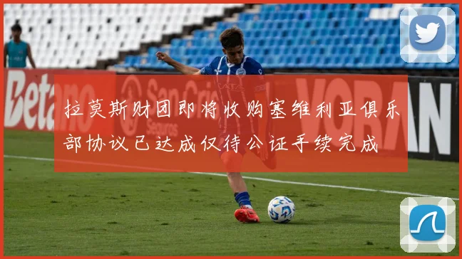 拉莫斯财团即将收购塞维利亚俱乐部协议已达成仅待公证手续完成