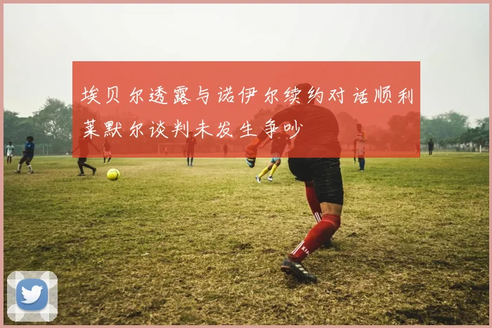 埃贝尔透露与诺伊尔续约对话顺利莱默尔谈判未发生争吵