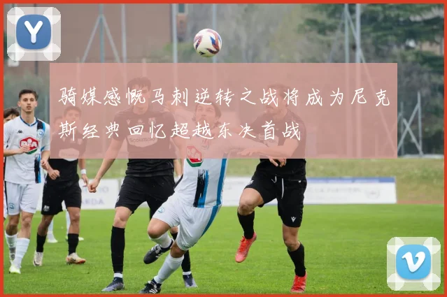 骑媒感慨马刺逆转之战将成为尼克斯经典回忆超越东决首战