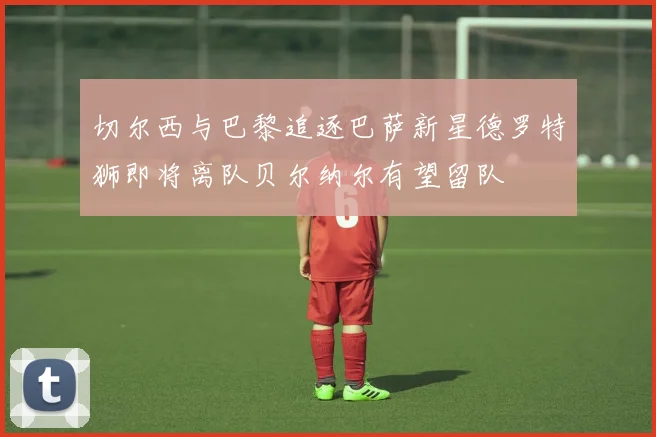 切尔西与巴黎追逐巴萨新星德罗特狮即将离队贝尔纳尔有望留队