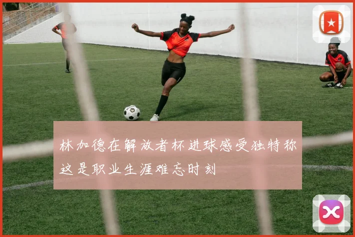 林加德在解放者杯进球感受独特称这是职业生涯难忘时刻