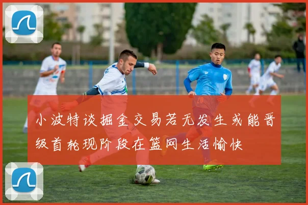 小波特谈掘金交易若无发生或能晋级首轮现阶段在篮网生活愉快