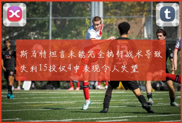 斯马特坦言未能完全执行战术导致失利15投仅4中表现令人失望