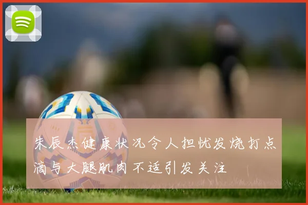 朱辰杰健康状况令人担忧发烧打点滴与大腿肌肉不适引发关注