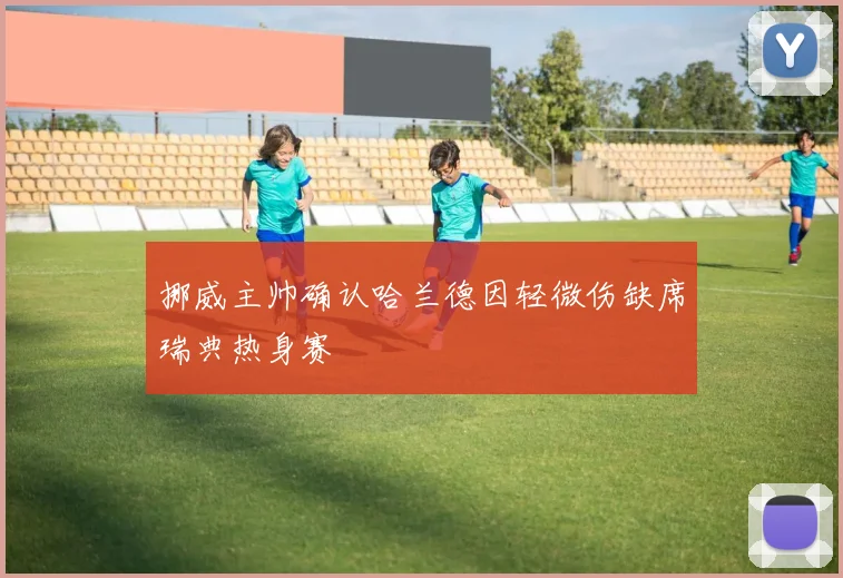 挪威主帅确认哈兰德因轻微伤缺席瑞典热身赛