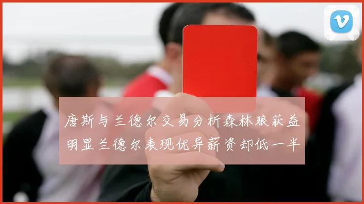 唐斯与兰德尔交易分析森林狼获益明显兰德尔表现优异薪资却低一半