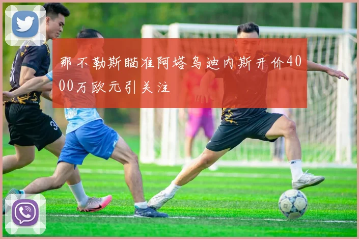 那不勒斯瞄准阿塔乌迪内斯开价4000万欧元引关注