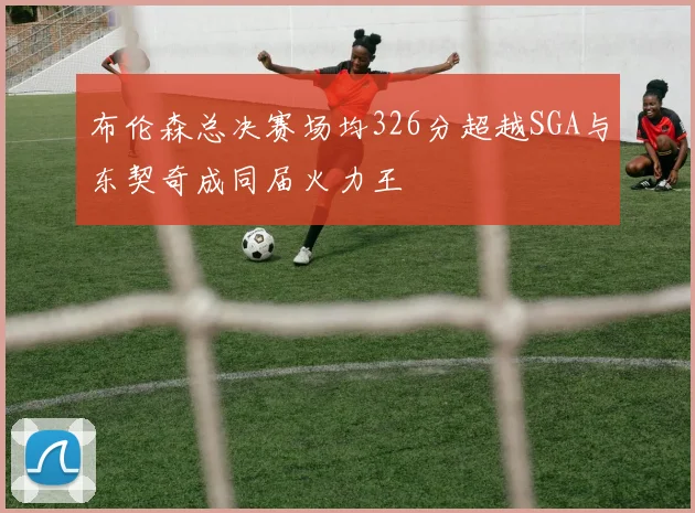 布伦森总决赛场均326分超越SGA与东契奇成同届火力王