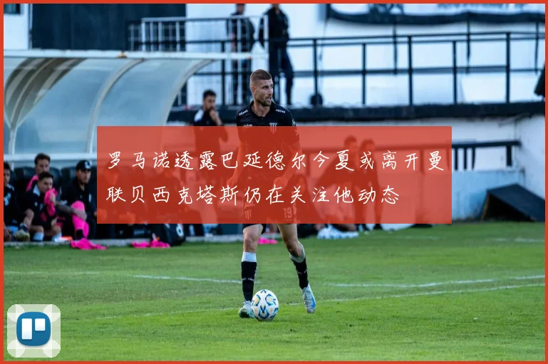 罗马诺透露巴延德尔今夏或离开曼联贝西克塔斯仍在关注他动态