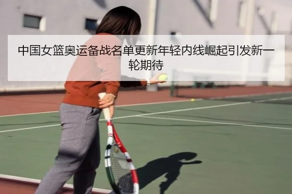 中国女篮奥运备战名单更新年轻内线崛起引发新一轮期待 - Kaiyuansports